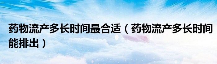 藥物流產(chǎn)多長(zhǎng)時(shí)間最合適（藥物流產(chǎn)多長(zhǎng)時(shí)間能排出）