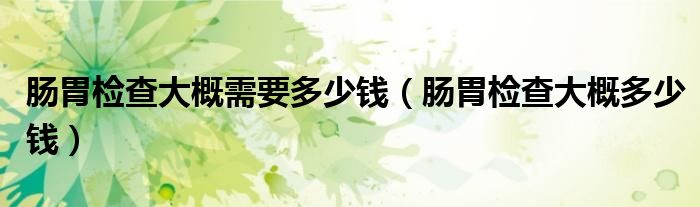 腸胃檢查大概需要多少錢（腸胃檢查大概多少錢）