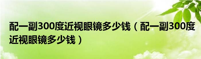 配一副300度近視眼鏡多少錢（配一副300度近視眼鏡多少錢）