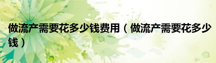 做流產(chǎn)需要花多少錢費(fèi)用(做流產(chǎn)需要花多少錢)