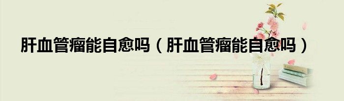 肝血管瘤能自愈嗎(肝血管瘤能自愈嗎)