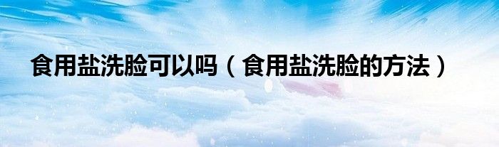 食用鹽洗臉可以嗎（食用鹽洗臉的方法）