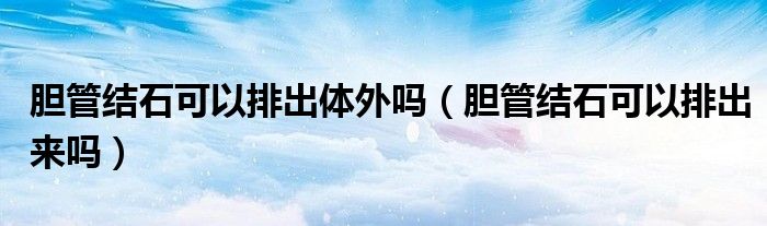 膽管結(jié)石可以排出體外嗎（膽管結(jié)石可以排出來嗎）