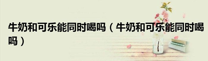 牛奶和可樂能同時喝嗎（牛奶和可樂能同時喝嗎）