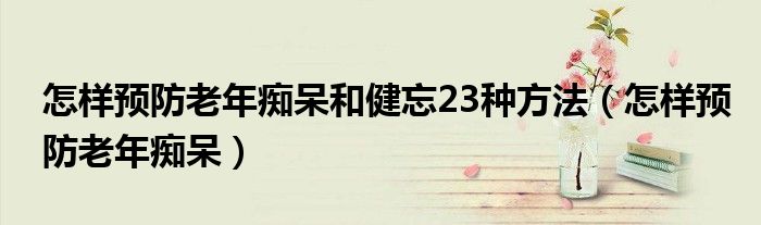 怎樣預(yù)防老年癡呆和健忘23種方法（怎樣預(yù)防老年癡呆）
