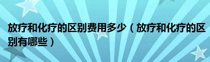 放療和化療的區(qū)別費(fèi)用多少（放療和化療的區(qū)別有哪些）
