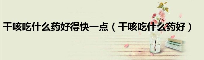 干咳吃什么藥好得快一點（干咳吃什么藥好）
