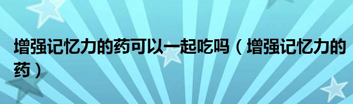 增強記憶力的藥可以一起吃嗎（增強記憶力的藥）