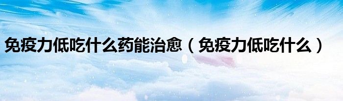 免疫力低吃什么藥能治愈（免疫力低吃什么）