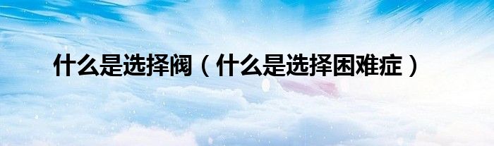 什么是選擇閥（什么是選擇困難癥）