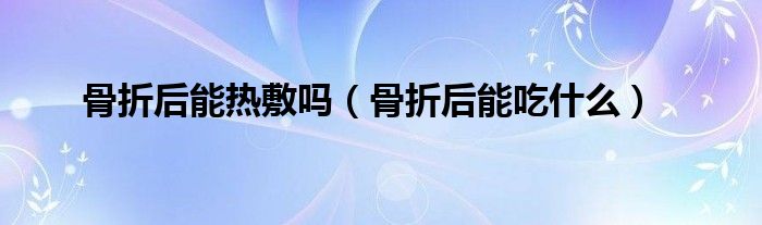 骨折后能熱敷嗎（骨折后能吃什么）