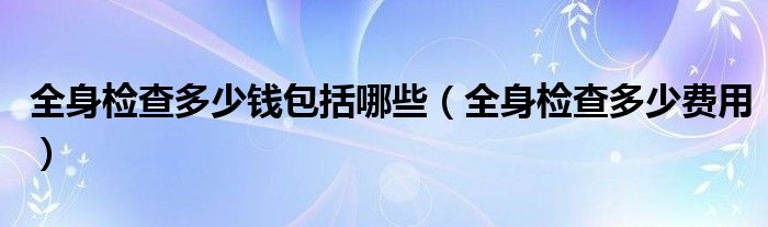 全身檢查多少錢包括哪些（全身檢查多少費用）