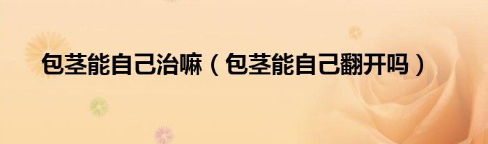 包莖能自己治嘛（包莖能自己翻開嗎）