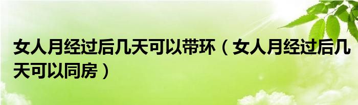 女人月經(jīng)過后幾天可以帶環(huán)（女人月經(jīng)過后幾天可以同房）