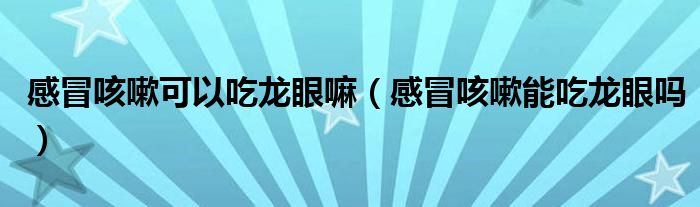 感冒咳嗽可以吃龍眼嘛（感冒咳嗽能吃龍眼嗎）