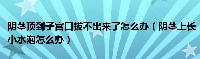 陰莖頂?shù)阶訉m口拔不出來了怎么辦（陰莖上長(zhǎng)小水泡怎么辦）