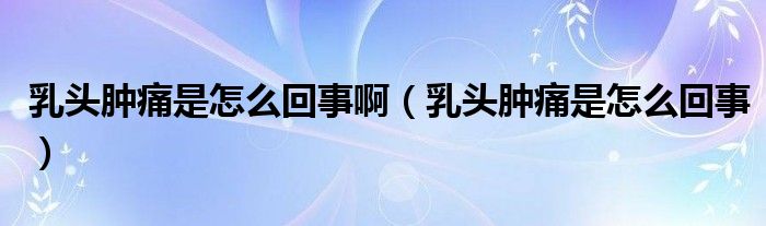 乳頭腫痛是怎么回事?。ㄈ轭^腫痛是怎么回事）