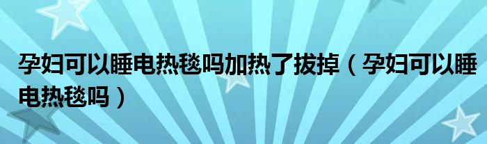 孕婦可以睡電熱毯嗎加熱了拔掉（孕婦可以睡電熱毯嗎）