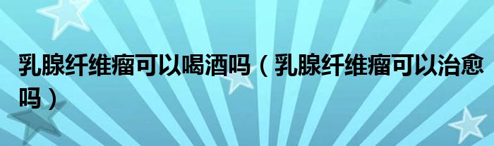 乳腺纖維瘤可以喝酒嗎（乳腺纖維瘤可以治愈嗎）