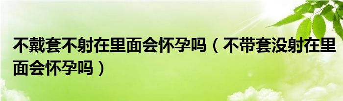 不戴套不射在里面會(huì)懷孕嗎（不帶套沒(méi)射在里面會(huì)懷孕嗎）