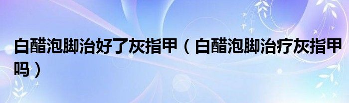 白醋泡腳治好了灰指甲（白醋泡腳治療灰指甲嗎）