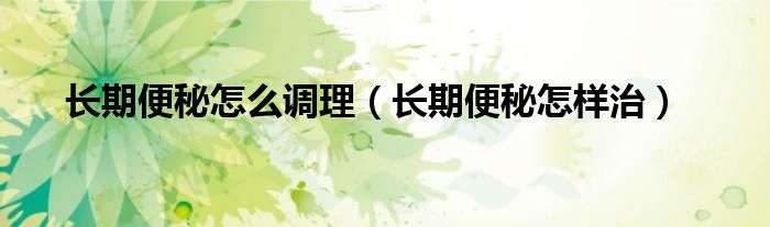 長(zhǎng)期便秘怎么調(diào)理（長(zhǎng)期便秘怎樣治）