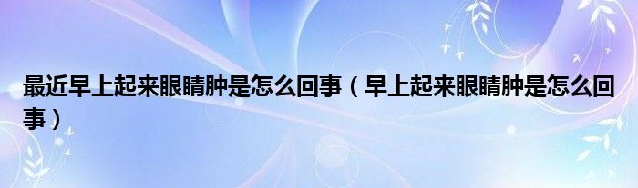 最近早上起來眼睛腫是怎么回事（早上起來眼睛腫是怎么回事）