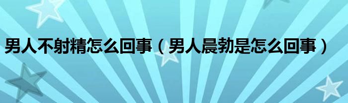 男人不射精怎么回事（男人晨勃是怎么回事）