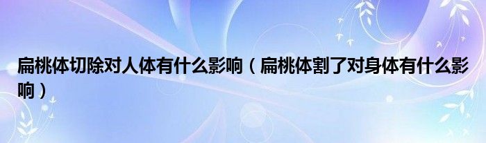 扁桃體切除對人體有什么影響（扁桃體割了對身體有什么影響）