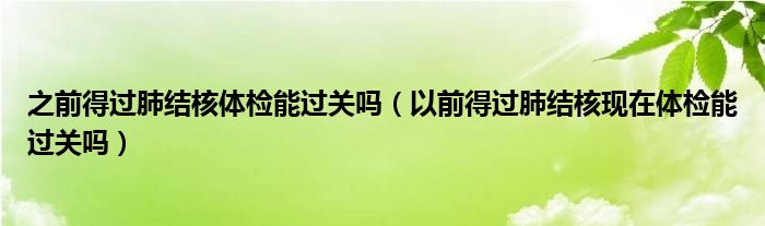 之前得過肺結核體檢能過關嗎（以前得過肺結核現(xiàn)在體檢能過關嗎）