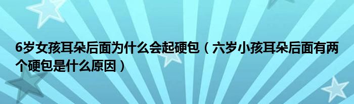 6歲女孩耳朵后面為什么會(huì)起硬包（六歲小孩耳朵后面有兩個(gè)硬包是什么原因）