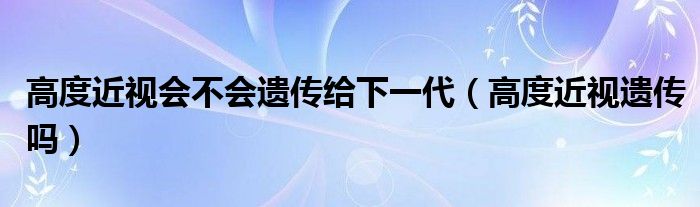 高度近視會(huì)不會(huì)遺傳給下一代（高度近視遺傳嗎）