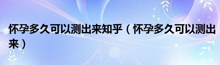 懷孕多久可以測(cè)出來知乎（懷孕多久可以測(cè)出來）