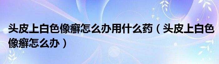 頭皮上白色像癬怎么辦用什么藥（頭皮上白色像癬怎么辦）