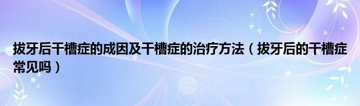 拔牙后干槽癥的成因及干槽癥的治療方法（拔牙后的干槽癥常見(jiàn)嗎）