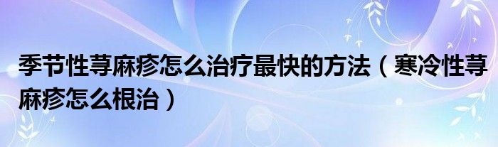 季節(jié)性蕁麻疹怎么治療最快的方法（寒冷性蕁麻疹怎么根治）