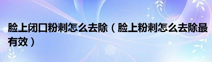 臉上閉口粉刺怎么去除（臉上粉刺怎么去除最有效）