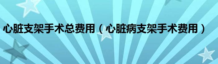 心臟支架手術總費用（心臟病支架手術費用）