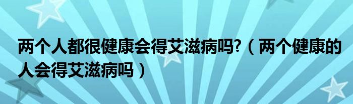 兩個(gè)人都很健康會(huì)得艾滋病嗎?（兩個(gè)健康的人會(huì)得艾滋病嗎）