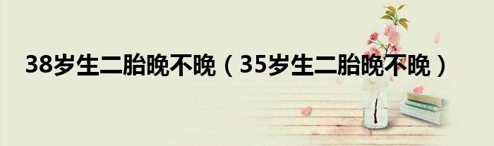 38歲生二胎晚不晚（35歲生二胎晚不晚）