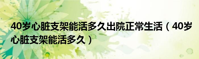 40歲心臟支架能活多久出院正常生活（40歲心臟支架能活多久）