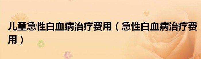 兒童急性白血病治療費(fèi)用（急性白血病治療費(fèi)用）