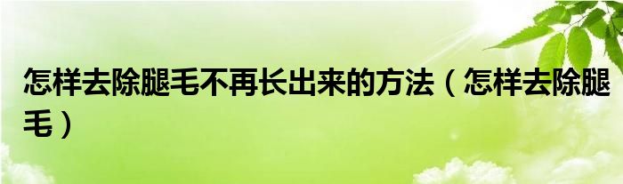 怎樣去除腿毛不再長(zhǎng)出來(lái)的方法（怎樣去除腿毛）