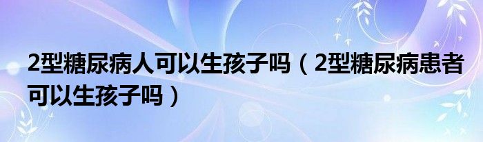 2型糖尿病人可以生孩子嗎（2型糖尿病患者可以生孩子嗎）