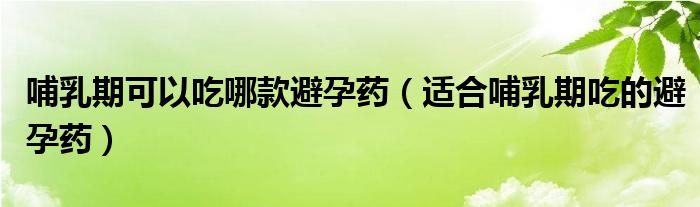 哺乳期可以吃哪款避孕藥（適合哺乳期吃的避孕藥）