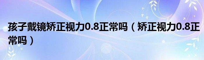 孩子戴鏡矯正視力0.8正常嗎（矯正視力0.8正常嗎）