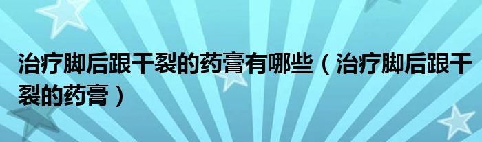 治療腳后跟干裂的藥膏有哪些（治療腳后跟干裂的藥膏）