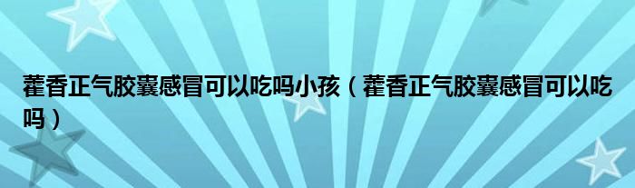 藿香正氣膠囊感冒可以吃嗎小孩（藿香正氣膠囊感冒可以吃嗎）