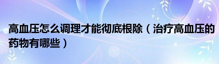 高血壓怎么調(diào)理才能徹底根除（治療高血壓的藥物有哪些）