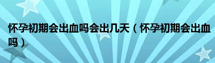 懷孕初期會(huì)出血嗎會(huì)出幾天（懷孕初期會(huì)出血嗎）